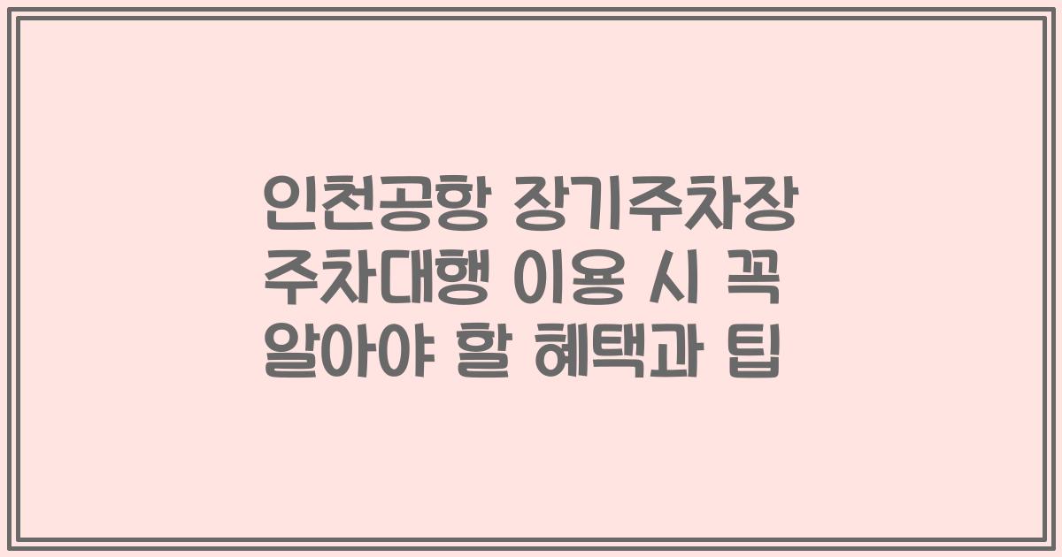 인천공항 장기주차장 주차대행 이용 시 꼭 알아야 할 혜택과 팁